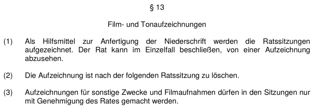 § 13 Film- und Tonaufzeichnungen 1. Als Hilfsmittel zur Anfertigung der Niederschrift werden die Ratssitzungen aufgezeichnet. Der Rat kann im Einzelfall beschließen, von einer Aufzeichnung abzusehen. 2. Die Aufzeichnung ist nach der folgenden Ratssitzung zu löschen. 3. Aufzeichnungen für sonstige Zwecke und Filmaufnahmen dürfen in den Sitzungen nur mit Genehmigung des Rates gemacht werden.